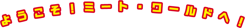 ようこそ！ミート・ワールドへ！